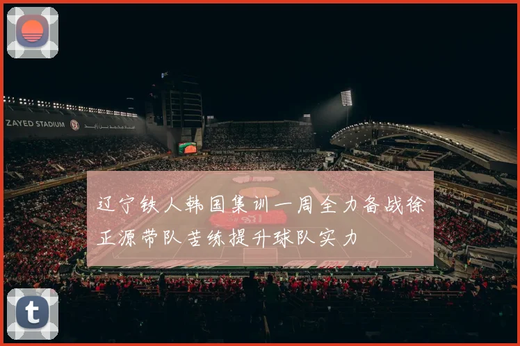 辽宁铁人韩国集训一周全力备战徐正源带队苦练提升球队实力